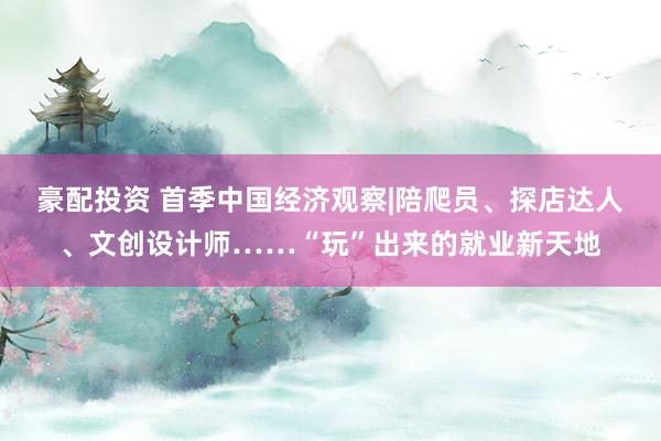 豪配投资 首季中国经济观察|陪爬员、探店达人、文创设计师……“玩”出来的就业新天地