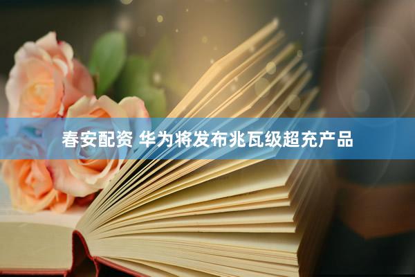 春安配资 华为将发布兆瓦级超充产品