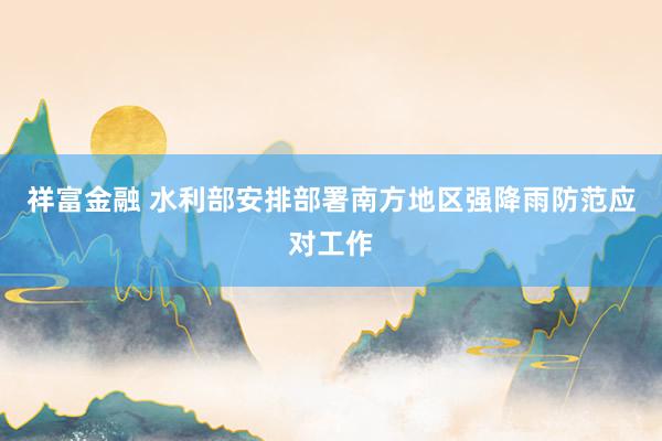 祥富金融 水利部安排部署南方地区强降雨防范应对工作