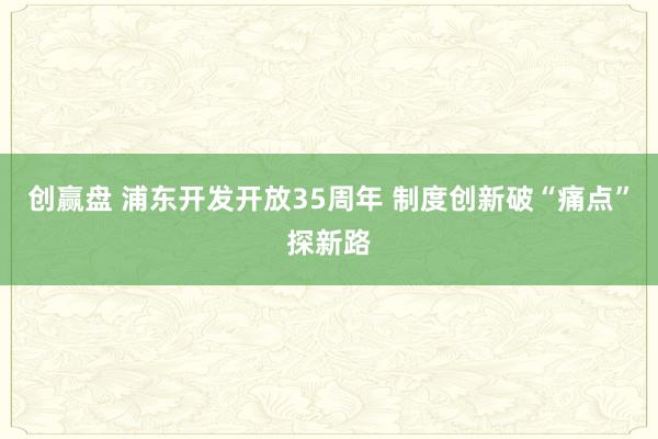创赢盘 浦东开发开放35周年 制度创新破“痛点”探新路