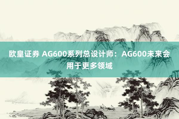 欧皇证券 AG600系列总设计师：AG600未来会用于更多领域