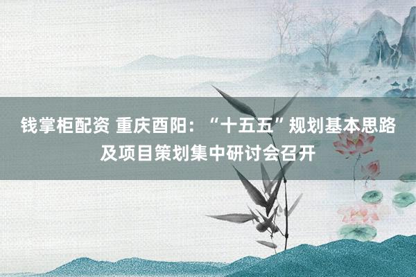 钱掌柜配资 重庆酉阳：“十五五”规划基本思路及项目策划集中研讨会召开
