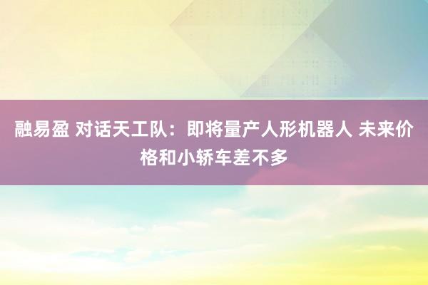 融易盈 对话天工队：即将量产人形机器人 未来价格和小轿车差不多