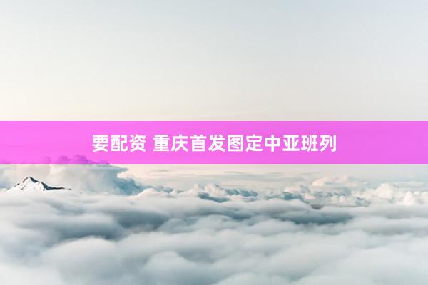 要配资 重庆首发图定中亚班列