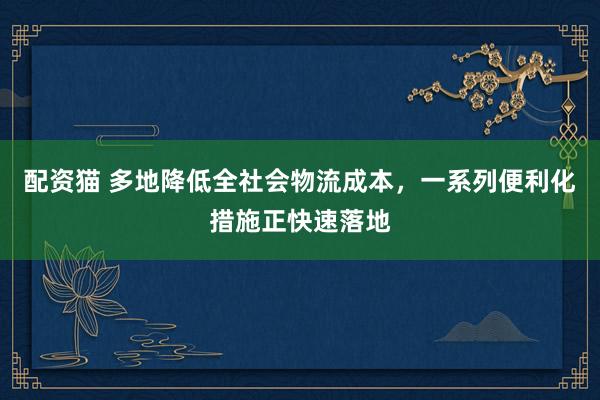 配资猫 多地降低全社会物流成本，一系列便利化措施正快速落地
