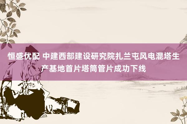 恒盛优配 中建西部建设研究院扎兰屯风电混塔生产基地首片塔筒管片成功下线