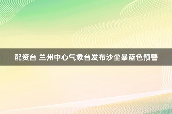 配资台 兰州中心气象台发布沙尘暴蓝色预警