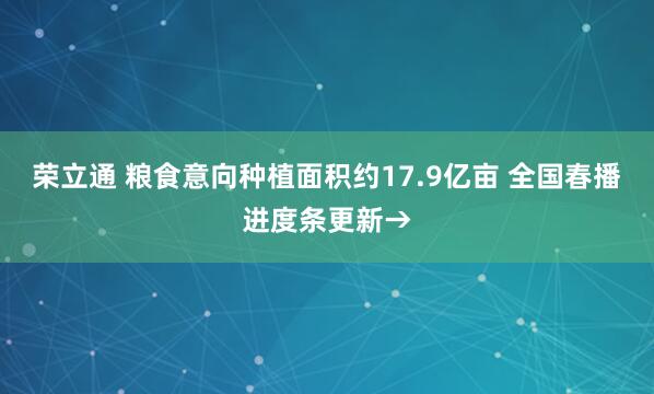 荣立通 粮食意向种植面积约17.9亿亩 全国春播进度条更新→