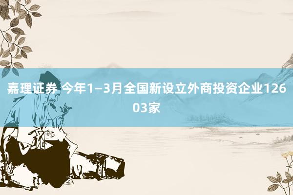 嘉理证券 今年1—3月全国新设立外商投资企业12603家