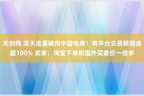 天创网 泼天流量砸向中国电商！有平台交易额增速超100% 卖家：淘宝下单和国外买差价一倍多