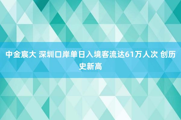 中金宸大 深圳口岸单日入境客流达61万人次 创历史新高