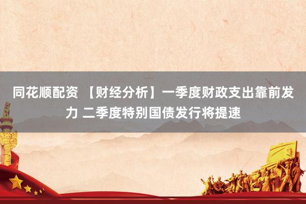同花顺配资 【财经分析】一季度财政支出靠前发力 二季度特别国债发行将提速