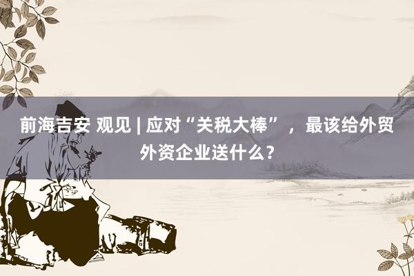 前海吉安 观见 | 应对“关税大棒” ，最该给外贸外资企业送什么？