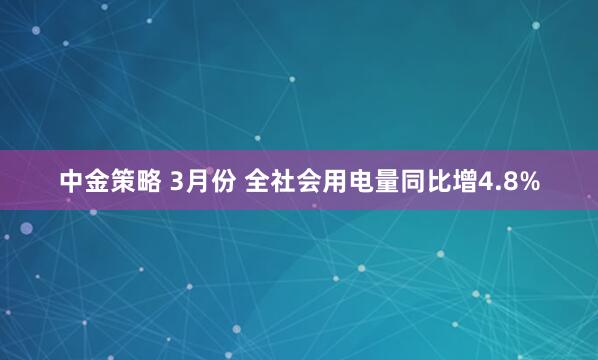 中金策略 3月份 全社会用电量同比增4.8%
