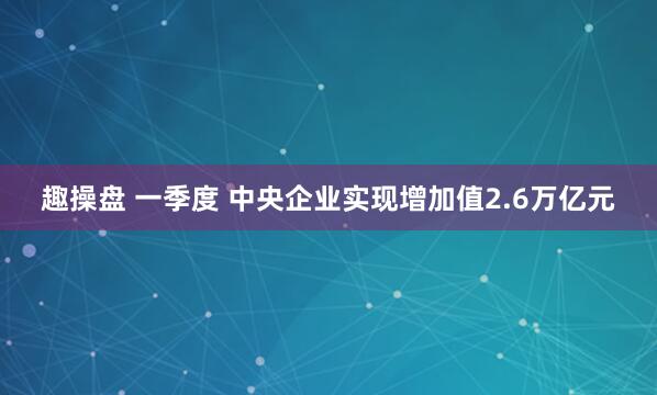 趣操盘 一季度 中央企业实现增加值2.6万亿元