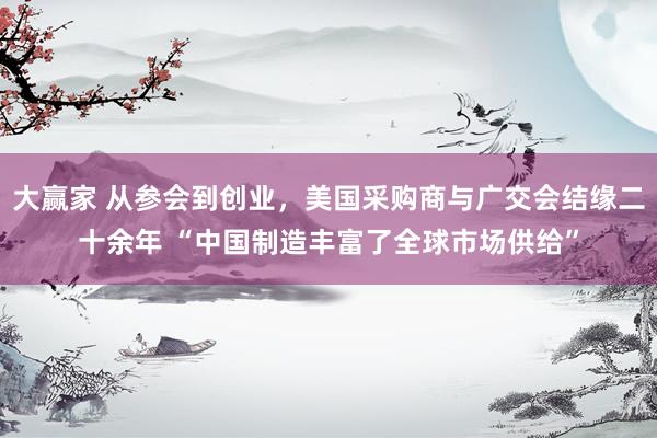 大赢家 从参会到创业，美国采购商与广交会结缘二十余年 “中国制造丰富了全球市场供给”