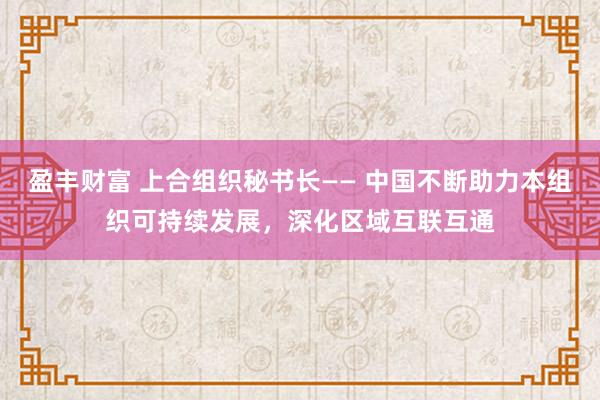 盈丰财富 上合组织秘书长—— 中国不断助力本组织可持续发展，深化区域互联互通