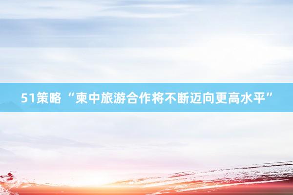 51策略 “柬中旅游合作将不断迈向更高水平”