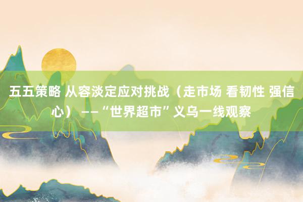 五五策略 从容淡定应对挑战（走市场 看韧性 强信心） ——“世界超市”义乌一线观察