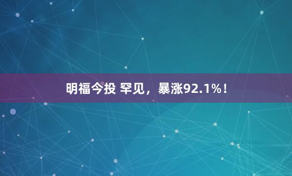 明福今投 罕见，暴涨92.1%！