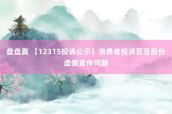 盘盘赢 【12315投诉公示】消费者投诉百亚股份虚假宣传问题