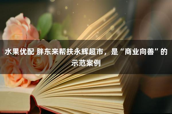 水果优配 胖东来帮扶永辉超市，是“商业向善”的示范案例