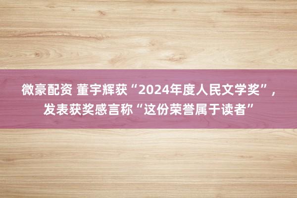 微豪配资 董宇辉获“2024年度人民文学奖”，发表获奖感言称“这份荣誉属于读者”