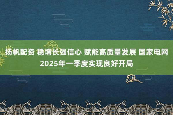 扬帆配资 稳增长强信心 赋能高质量发展 国家电网2025年一季度实现良好开局