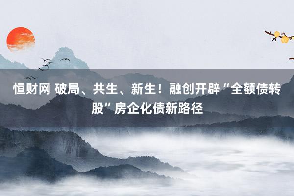 恒财网 破局、共生、新生！融创开辟“全额债转股”房企化债新路径