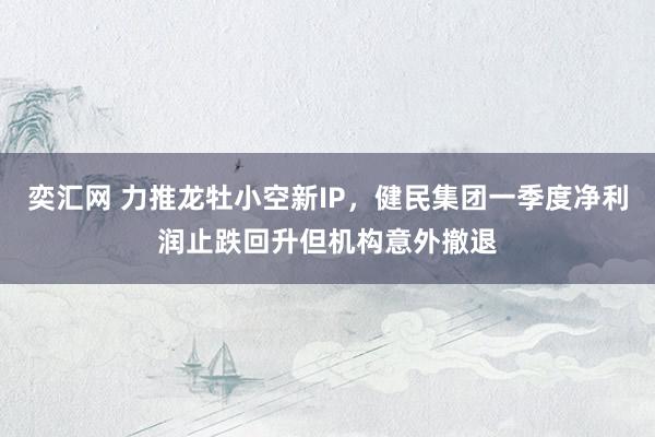 奕汇网 力推龙牡小空新IP，健民集团一季度净利润止跌回升但机构意外撤退