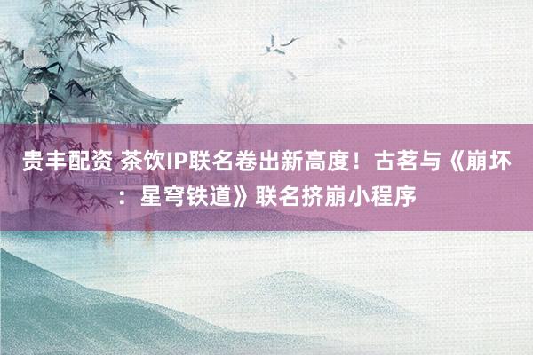 贵丰配资 茶饮IP联名卷出新高度！古茗与《崩坏：星穹铁道》联名挤崩小程序