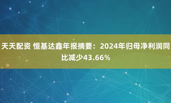 天天配资 恒基达鑫年报摘要：2024年归母净利润同比减少43.66%