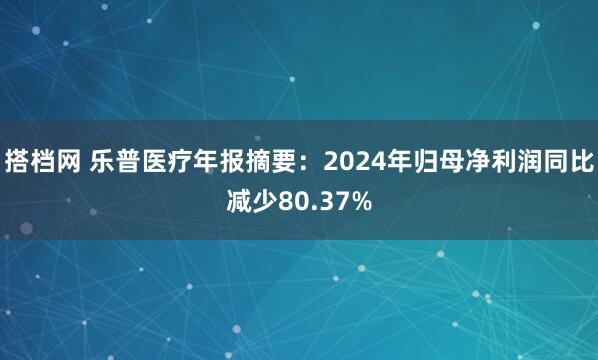 搭档网 乐普医疗年报摘要：2024年归母净利润同比减少80.37%
