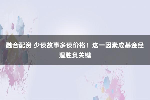 融合配资 少谈故事多谈价格！这一因素成基金经理胜负关键