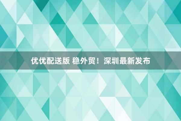 优优配送版 稳外贸！深圳最新发布
