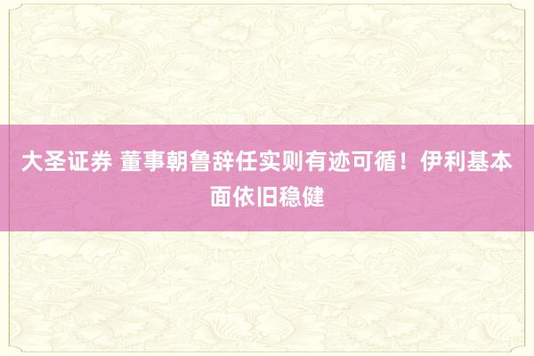 大圣证券 董事朝鲁辞任实则有迹可循！伊利基本面依旧稳健