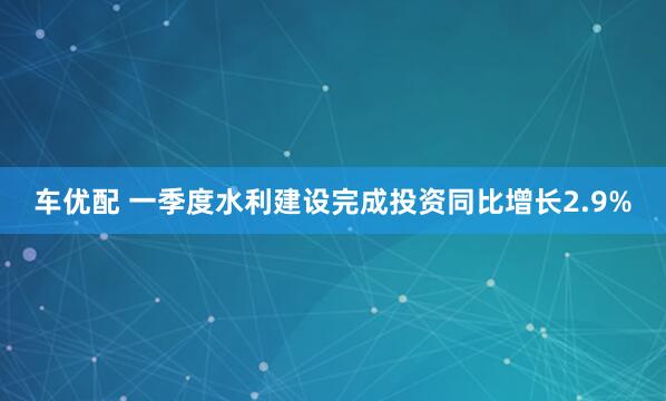 车优配 一季度水利建设完成投资同比增长2.9%