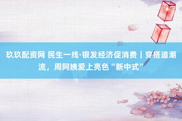 玖玖配资网 民生一线·银发经济促消费｜穿搭追潮流，周阿姨爱上亮色“新中式”