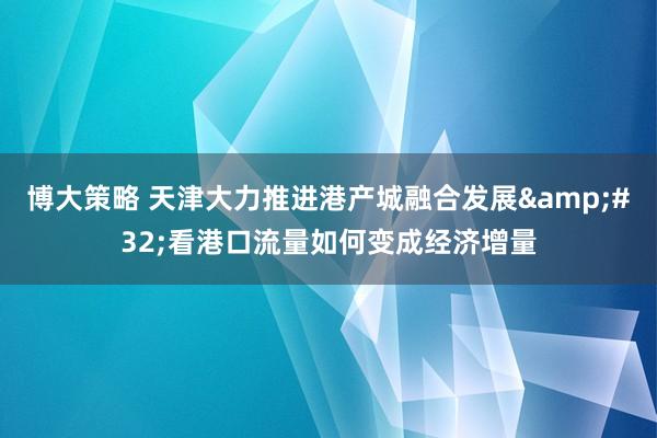 博大策略 天津大力推进港产城融合发展&#32;看港口流量如何变成经济增量