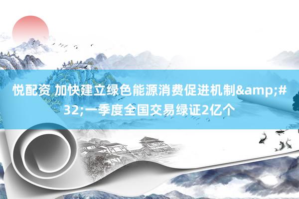 悦配资 加快建立绿色能源消费促进机制&#32;一季度全国交易绿证2亿个