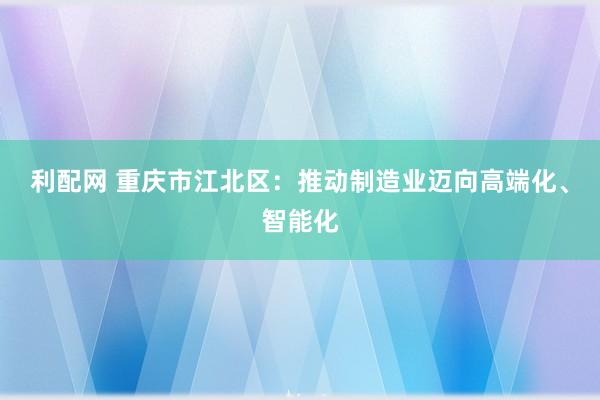 利配网 重庆市江北区：推动制造业迈向高端化、智能化