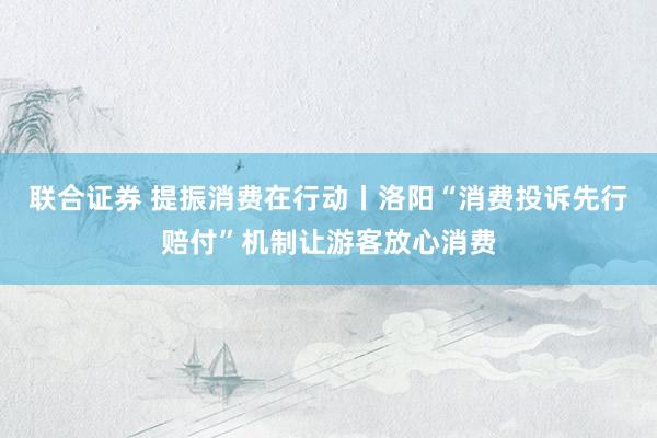 联合证券 提振消费在行动丨洛阳“消费投诉先行赔付”机制让游客放心消费
