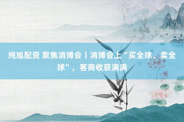 纯旭配资 聚焦消博会丨消博会上“买全球、卖全球”，客商收获满满