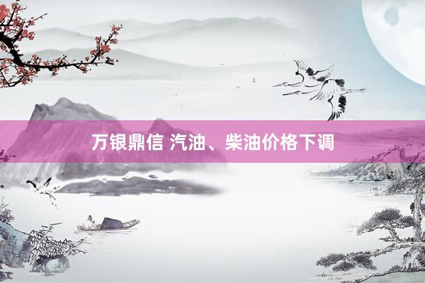 万银鼎信 汽油、柴油价格下调