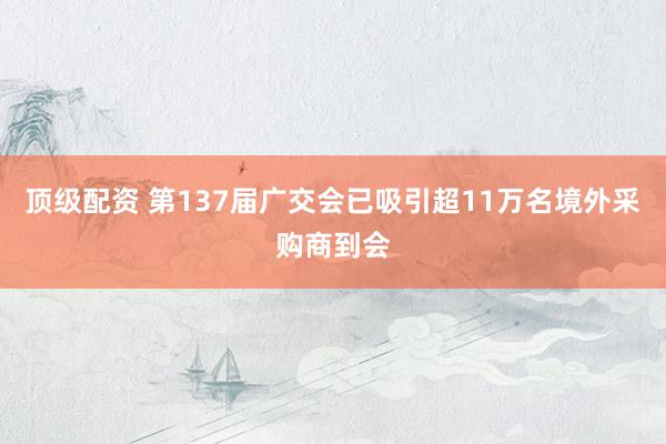 顶级配资 第137届广交会已吸引超11万名境外采购商到会