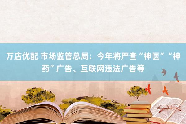 万店优配 市场监管总局：今年将严查“神医”“神药”广告、互联网违法广告等