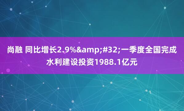 尚融 同比增长2.9%&#32;一季度全国完成水利建设投资1988.1亿元