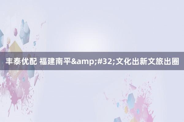丰泰优配 福建南平&#32;文化出新文旅出圈