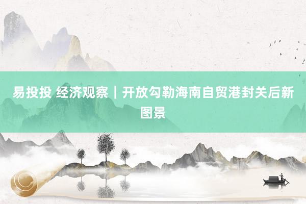易投投 经济观察｜开放勾勒海南自贸港封关后新图景