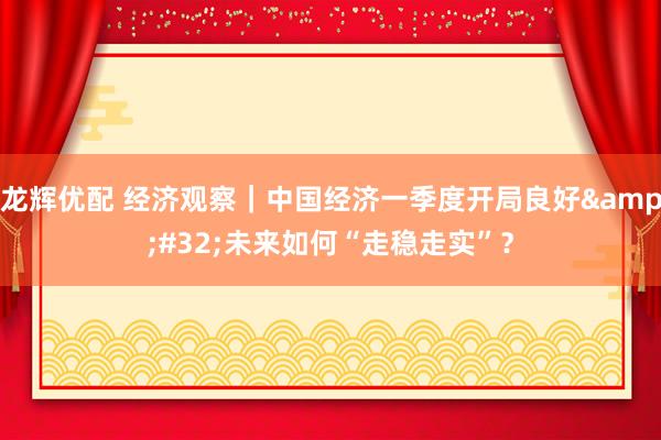 龙辉优配 经济观察｜中国经济一季度开局良好&#32;未来如何“走稳走实”？